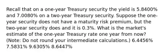 Recall that on a one-year Treasury security the yield is 5.8400% and 7.0080% on a two-year Treasury security. Suppose the one-year security does not have a maturity risk premium, but the two-year security does and it is 0.3%. What is the market's estimate of the one-year Treasury rate one year from now? (Note: Do not round your intermediate calculations.) 6.4456% 7.5831% 9.6305% 8.6447%