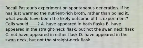 Recall Pasteur's experiment on spontaneous generation. If he has just warmed the nutrient-rich broth, rather than boiled it, what would have been the likely outcome of his experiment? Cells would ____? A. have appeared in both flasks B. have appeared in the straight-neck flask, but not the swan neck flask C. not have appeared in either flask D. have appeared in the swan neck, but not the straight-neck flask