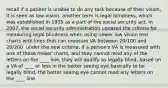 recall if a patient is unable to do any task because of their vision, it is seen as low vision. another term is legal blindness, which was established in 1935 as a part of the social security act. in 2007, the social security administration updated the criteria for measuring legal blindness when using newer low vision test charts with lines that can measure VA between 20/100 and 20/200. under the new criteria, if a person's VA is measured with one of these newer charts, and they cannot read any of the letters on the ____ line, they will qualify as legally blind, based on a VA of ____ or less in the better seeing eye basically to be legally blind, the better seeing eye cannot read any letters on the ____ line