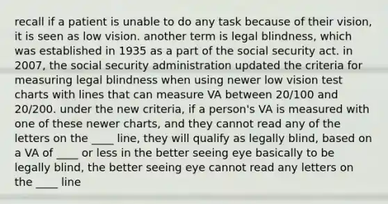 recall if a patient is unable to do any task because of their vision, it is seen as low vision. another term is legal blindness, which was established in 1935 as a part of the social security act. in 2007, the social security administration updated the criteria for measuring legal blindness when using newer low vision test charts with lines that can measure VA between 20/100 and 20/200. under the new criteria, if a person's VA is measured with one of these newer charts, and they cannot read any of the letters on the ____ line, they will qualify as legally blind, based on a VA of ____ or less in the better seeing eye basically to be legally blind, the better seeing eye cannot read any letters on the ____ line