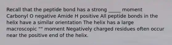 Recall that the peptide bond has a strong _____ moment Carbonyl O negative Amide H positive All peptide bonds in the helix have a similar orientation The helix has a large macroscopic "" moment Negatively charged residues often occur near the positive end of the helix.