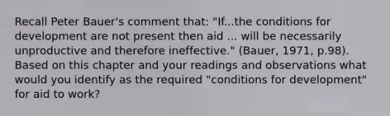 Recall Peter Bauer's comment that: "If...the conditions for development are not present then aid ... will be necessarily unproductive and therefore ineffective." (Bauer, 1971, p.98). Based on this chapter and your readings and observations what would you identify as the required "conditions for development" for aid to work?