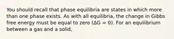 You should recall that phase equilibria are states in which more than one phase exists. As with all equilibria, the change in Gibbs free energy must be equal to zero (ΔG = 0). For an equilibrium between a gas and a solid,