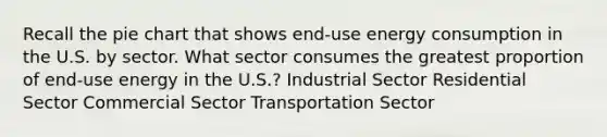 Recall the pie chart that shows end-use energy consumption in the U.S. by sector. What sector consumes the greatest proportion of end-use energy in the U.S.? Industrial Sector Residential Sector Commercial Sector Transportation Sector