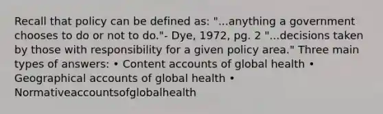 Recall that policy can be defined as: "...anything a government chooses to do or not to do."- Dye, 1972, pg. 2 "...decisions taken by those with responsibility for a given policy area." Three main types of answers: • Content accounts of global health • Geographical accounts of global health • Normativeaccountsofglobalhealth