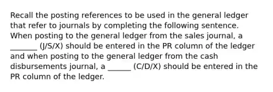 Recall the posting references to be used in the general ledger that refer to journals by completing the following sentence. When posting to the general ledger from the sales journal, a _______ (J/S/X) should be entered in the PR column of the ledger and when posting to the general ledger from the cash disbursements journal, a ______ (C/D/X) should be entered in the PR column of the ledger.