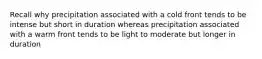 Recall why precipitation associated with a cold front tends to be intense but short in duration whereas precipitation associated with a warm front tends to be light to moderate but longer in duration
