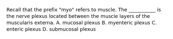 Recall that the prefix "myo" refers to muscle. The ___________ is the nerve plexus located between the muscle layers of the muscularis externa. A. mucosal plexus B. myenteric plexus C. enteric plexus D. submucosal plexus