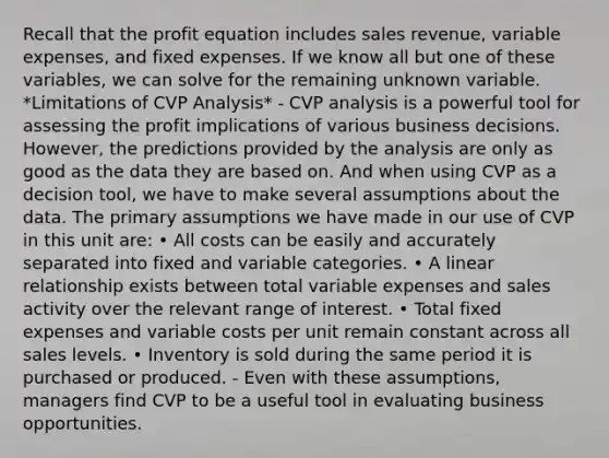 Recall that the profit equation includes sales revenue, variable expenses, and fixed expenses. If we know all but one of these variables, we can solve for the remaining unknown variable. *Limitations of CVP Analysis* - CVP analysis is a powerful tool for assessing the profit implications of various business decisions. However, the predictions provided by the analysis are only as good as the data they are based on. And when using CVP as a decision tool, we have to make several assumptions about the data. The primary assumptions we have made in our use of CVP in this unit are: • All costs can be easily and accurately separated into fixed and variable categories. • A linear relationship exists between total variable expenses and sales activity over the relevant range of interest. • Total fixed expenses and variable costs per unit remain constant across all sales levels. • Inventory is sold during the same period it is purchased or produced. - Even with these assumptions, managers find CVP to be a useful tool in evaluating business opportunities.