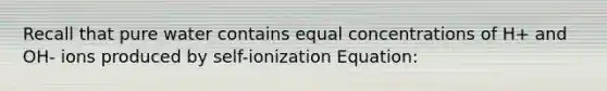 Recall that pure water contains equal concentrations of H+ and OH- ions produced by self-ionization Equation: