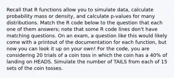 Recall that R functions allow you to simulate data, calculate probability mass or density, and calculate p-values for many distributions. Match the R code below to the question that each one of them answers; note that some R code lines don't have matching questions. On an exam, a question like this would likely come with a printout of the documentation for each function, but now you can look it up on your own! For the code, you are considering 20 trials of a coin toss in which the coin has a 40% of landing on HEADS. Simulate the number of TAILS from each of 15 sets of the coin tosses.