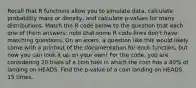 Recall that R functions allow you to simulate data, calculate probability mass or density, and calculate p-values for many distributions. Match the R code below to the question that each one of them answers; note that some R code lines don't have matching questions. On an exam, a question like this would likely come with a printout of the documentation for each function, but now you can look it up on your own! For the code, you are considering 20 trials of a coin toss in which the coin has a 40% of landing on HEADS. Find the p-value of a coin landing on HEADS 15 times.