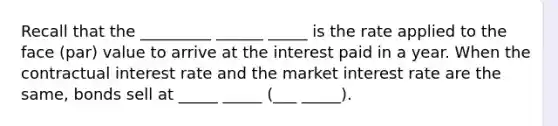 Recall that the _________ ______ _____ is the rate applied to the face (par) value to arrive at the interest paid in a year. When the contractual interest rate and the market interest rate are the same, bonds sell at _____ _____ (___ _____).