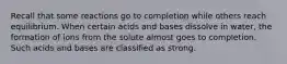 Recall that some reactions go to completion while others reach equilibrium. When certain acids and bases dissolve in water, the formation of ions from the solute almost goes to completion. Such acids and bases are classified as strong.