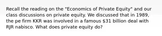 Recall the reading on the "Economics of Private Equity" and our class discussions on private equity. We discussed that in 1989, the pe firm KKR was involved in a famous 31 billion deal with RJR nabisco. What does private equity do?