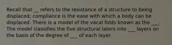 Recall that __ refers to the resistance of a structure to being displaced; compliance is the ease with which a body can be displaced. There is a model of the vocal folds known as the ___. The model classifies the five structural laters into ___ layers on the basis of the degree of ___ of each layer.