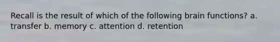 Recall is the result of which of the following brain functions? a. transfer b. memory c. attention d. retention