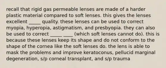 recall that rigid gas permeable lenses are made of a harder plastic material compared to soft lenses. this gives the lenses excellent _____ quality. these lenses can be used to correct myopia, hyperopia, astigmatism, and presbyopia. they can also be used to correct _____ ____ (which soft lenses cannot do). this is because these lenses keep its shape and do not conform to the shape of the cornea like the soft lenses do. the lens is able to mask the problems and improve keratoconus, pellucid marginal degeneration, s/p corneal transplant, and s/p trauma