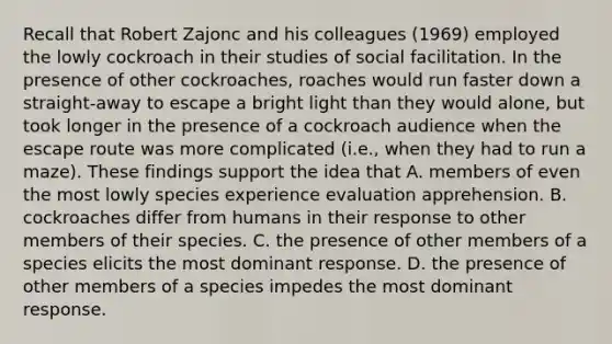 Recall that Robert Zajonc and his colleagues (1969) employed the lowly cockroach in their studies of social facilitation. In the presence of other cockroaches, roaches would run faster down a straight-away to escape a bright light than they would alone, but took longer in the presence of a cockroach audience when the escape route was more complicated (i.e., when they had to run a maze). These findings support the idea that A. members of even the most lowly species experience evaluation apprehension. B. cockroaches differ from humans in their response to other members of their species. C. the presence of other members of a species elicits the most dominant response. D. the presence of other members of a species impedes the most dominant response.