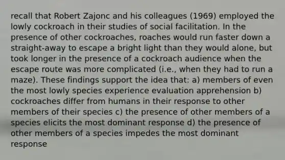 recall that Robert Zajonc and his colleagues (1969) employed the lowly cockroach in their studies of social facilitation. In the presence of other cockroaches, roaches would run faster down a straight-away to escape a bright light than they would alone, but took longer in the presence of a cockroach audience when the escape route was more complicated (i.e., when they had to run a maze). These findings support the idea that: a) members of even the most lowly species experience evaluation apprehension b) cockroaches differ from humans in their response to other members of their species c) the presence of other members of a species elicits the most dominant response d) the presence of other members of a species impedes the most dominant response