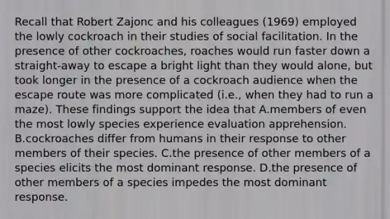 Recall that Robert Zajonc and his colleagues (1969) employed the lowly cockroach in their studies of social facilitation. In the presence of other cockroaches, roaches would run faster down a straight-away to escape a bright light than they would alone, but took longer in the presence of a cockroach audience when the escape route was more complicated (i.e., when they had to run a maze). These findings support the idea that A.members of even the most lowly species experience evaluation apprehension. B.cockroaches differ from humans in their response to other members of their species. C.the presence of other members of a species elicits the most dominant response. D.the presence of other members of a species impedes the most dominant response.