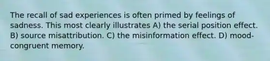 The recall of sad experiences is often primed by feelings of sadness. This most clearly illustrates A) the serial position effect. B) source misattribution. C) the misinformation effect. D) mood-congruent memory.