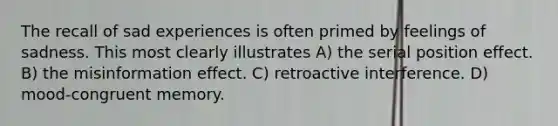 The recall of sad experiences is often primed by feelings of sadness. This most clearly illustrates A) the serial position effect. B) the misinformation effect. C) retroactive interference. D) mood-congruent memory.