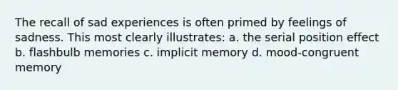 The recall of sad experiences is often primed by feelings of sadness. This most clearly illustrates: a. the serial position effect b. flashbulb memories c. implicit memory d. mood-congruent memory