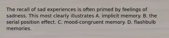 The recall of sad experiences is often primed by feelings of sadness. This most clearly illustrates A. implicit memory. B. the serial position effect. C. mood-congruent memory. D. flashbulb memories.