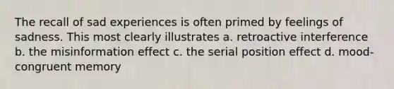 The recall of sad experiences is often primed by feelings of sadness. This most clearly illustrates a. retroactive interference b. the misinformation effect c. the serial position effect d. mood-congruent memory