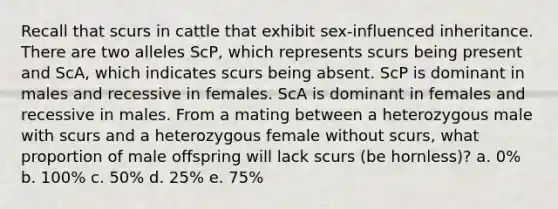 Recall that scurs in cattle that exhibit sex-influenced inheritance. There are two alleles ScP, which represents scurs being present and ScA, which indicates scurs being absent. ScP is dominant in males and recessive in females. ScA is dominant in females and recessive in males. From a mating between a heterozygous male with scurs and a heterozygous female without scurs, what proportion of male offspring will lack scurs (be hornless)? a. 0% b. 100% c. 50% d. 25% e. 75%