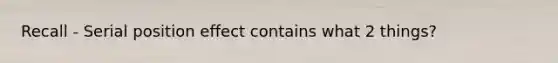 Recall - Serial position effect contains what 2 things?