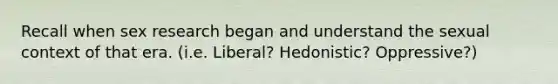 Recall when sex research began and understand the sexual context of that era. (i.e. Liberal? Hedonistic? Oppressive?)