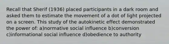 Recall that Sherif (1936) placed participants in a dark room and asked them to estimate the movement of a dot of light projected on a screen. This study of the autokinetic effect demonstrated the power of: a)normative social influence b)conversion c)informational social influence d)obedience to authority