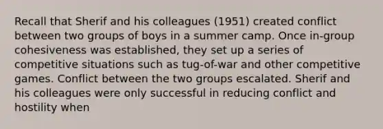 Recall that Sherif and his colleagues (1951) created conflict between two groups of boys in a summer camp. Once in-group cohesiveness was established, they set up a series of competitive situations such as tug-of-war and other competitive games. Conflict between the two groups escalated. Sherif and his colleagues were only successful in reducing conflict and hostility when