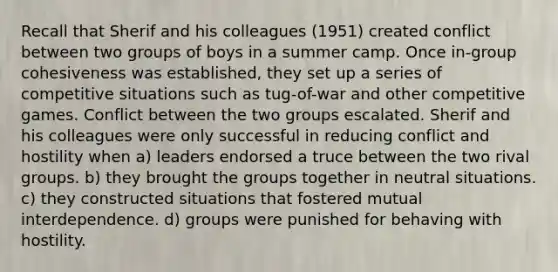 Recall that Sherif and his colleagues (1951) created conflict between two groups of boys in a summer camp. Once in-group cohesiveness was established, they set up a series of competitive situations such as tug-of-war and other competitive games. Conflict between the two groups escalated. Sherif and his colleagues were only successful in reducing conflict and hostility when a) leaders endorsed a truce between the two rival groups. b) they brought the groups together in neutral situations. c) they constructed situations that fostered mutual interdependence. d) groups were punished for behaving with hostility.