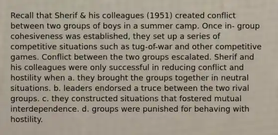 Recall that Sherif & his colleagues (1951) created conflict between two groups of boys in a summer camp. Once in- group cohesiveness was established, they set up a series of competitive situations such as tug-of-war and other competitive games. Conflict between the two groups escalated. Sherif and his colleagues were only successful in reducing conflict and hostility when a. they brought the groups together in neutral situations. b. leaders endorsed a truce between the two rival groups. c. they constructed situations that fostered mutual interdependence. d. groups were punished for behaving with hostility.