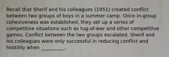 Recall that Sherif and his colleagues (1951) created conflict between two groups of boys in a summer camp. Once in-group cohesiveness was established, they set up a series of competitive situations such as tug-of-war and other competitive games. Conflict between the two groups escalated. Sherif and his colleagues were only successful in reducing conflict and hostility when __________.