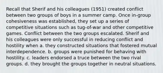 Recall that Sherif and his colleagues (1951) created conflict between two groups of boys in a summer camp. Once in-group cohesiveness was established, they set up a series of competitive situations such as tug-of-war and other competitive games. Conflict between the two groups escalated. Sherif and his colleagues were only successful in reducing conflict and hostility when a. they constructed situations that fostered mutual interdependence. b. groups were punished for behaving with hostility. c. leaders endorsed a truce between the two rival groups. d. they brought the groups together in neutral situations.