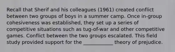 Recall that Sherif and his colleagues (1961) created conflict between two groups of boys in a summer camp. Once in-group cohesiveness was established, they set up a series of competitive situations such as tug-of-war and other competitive games. Conflict between the two groups escalated. This field study provided support for the ____________ theory of prejudice.