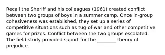 Recall the Sheriff and his colleagues (1961) created conflict between two groups of boys in a summer camp. Once in-group cohesiveness was established, they set up a series of competitive situations such as tug-of-war and other competitive games for prizes. Conflict between the two groups escalated. The field study provided suport for the ________ theory of prejudice.