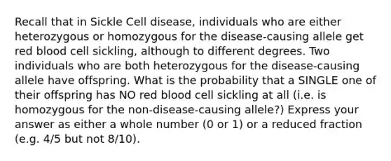 Recall that in Sickle Cell disease, individuals who are either heterozygous or homozygous for the disease-causing allele get red blood cell sickling, although to different degrees. Two individuals who are both heterozygous for the disease-causing allele have offspring. What is the probability that a SINGLE one of their offspring has NO red blood cell sickling at all (i.e. is homozygous for the non-disease-causing allele?) Express your answer as either a whole number (0 or 1) or a reduced fraction (e.g. 4/5 but not 8/10).