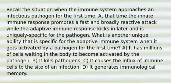 Recall the situation when the immune system approaches an infectious pathogen for the first time. At that time the innate immune response promotes a fast and broadly reactive attack while the adaptive immune response kicks in later and is uniquely-specific for the pathogen. What is another unique ability that is specific for the adaptive immune system when it gets activated by a pathogen for the first time? A) It has millions of cells waiting in the body to become activated by the pathogen. B) It kills pathogens. C) It causes the influx of immune cells to the site of an infection. D) It generates immunological memory.