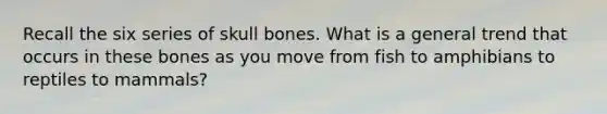 Recall the six series of skull bones. What is a general trend that occurs in these bones as you move from fish to amphibians to reptiles to mammals?