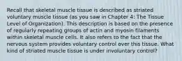 Recall that skeletal muscle tissue is described as striated voluntary muscle tissue (as you saw in Chapter 4: The Tissue Level of Organization). This description is based on the presence of regularly repeating groups of actin and myosin filaments within skeletal muscle cells. It also refers to the fact that the nervous system provides voluntary control over this tissue. What kind of striated muscle tissue is under involuntary control?