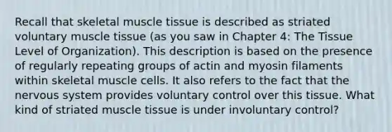 Recall that skeletal muscle tissue is described as striated voluntary muscle tissue (as you saw in Chapter 4: The Tissue Level of Organization). This description is based on the presence of regularly repeating groups of actin and myosin filaments within skeletal muscle cells. It also refers to the fact that the nervous system provides voluntary control over this tissue. What kind of striated muscle tissue is under involuntary control?