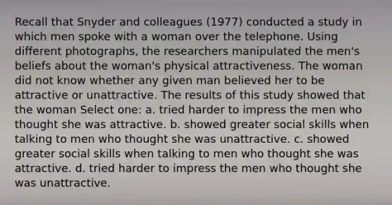 Recall that Snyder and colleagues (1977) conducted a study in which men spoke with a woman over the telephone. Using different photographs, the researchers manipulated the men's beliefs about the woman's physical attractiveness. The woman did not know whether any given man believed her to be attractive or unattractive. The results of this study showed that the woman Select one: a. tried harder to impress the men who thought she was attractive. b. showed greater social skills when talking to men who thought she was unattractive. c. showed greater social skills when talking to men who thought she was attractive. d. tried harder to impress the men who thought she was unattractive.