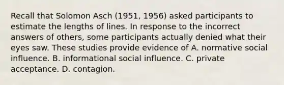 Recall that Solomon Asch (1951, 1956) asked participants to estimate the lengths of lines. In response to the incorrect answers of others, some participants actually denied what their eyes saw. These studies provide evidence of A. normative <a href='https://www.questionai.com/knowledge/kO4dMbNCii-social-influence' class='anchor-knowledge'>social influence</a>. B. informational social influence. C. private acceptance. D. contagion.