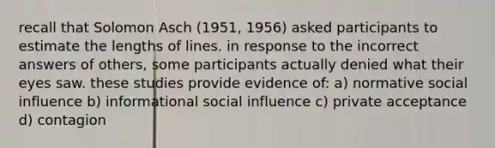 recall that Solomon Asch (1951, 1956) asked participants to estimate the lengths of lines. in response to the incorrect answers of others, some participants actually denied what their eyes saw. these studies provide evidence of: a) normative social influence b) informational social influence c) private acceptance d) contagion