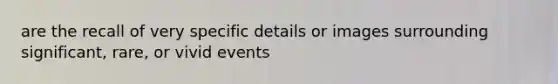 are the recall of very specific details or images surrounding significant, rare, or vivid events